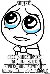 андрей.. я ведь люблю тебя больше всего на свете?ну почему ты так поступаешь со мной??(((