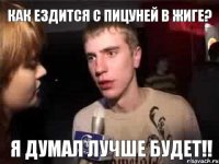 Как ездится с Пицуней в жиге? Я думал лучше будет!!