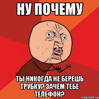 ну почему ты никогда не берешь трубку? зачем тебе телефон?