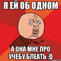 я ей об одном а она мне про учебу блеать :d