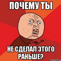 почему ты не сделал этого раньше?