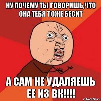 ну почему ты говоришь,что она тебя тоже бесит а сам не удаляешь ее из вк!!!