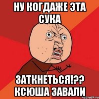 ну когдаже эта сука заткнеться!?? ксюша завали