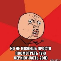  но не можешь просто посмотреть 1ую серию(часть 2ой)