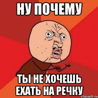 ну почему ты не хочешь ехать на речку