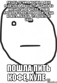 пиздец, летим в москву, я двое родителей и двое детей, у одной из них билет на 19 число.. а я уже прошла все контроли и выйти туда не могу ...пиздец.. что делать не знаю пошла пить кофе, хуле ..