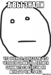 а вы знали что ученые доказали, что человек за жизнь должен заниматься сексом не меньше чем 75 раз