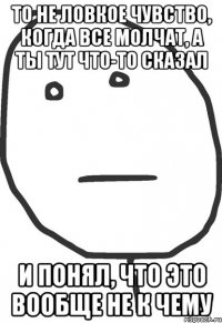 то не ловкое чувство, когда все молчат, а ты тут что-то сказал и понял, что это вообще не к чему