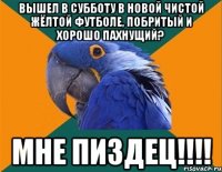 вышел в субботу в новой чистой жёлтой футболе, побритый и хорошо пахнущий? мне пиздец!!!