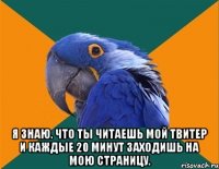  я знаю. что ты читаешь мой твитер и каждые 20 минут заходишь на мою страницу.