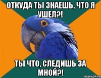 откуда ты знаешь, что я ушел?! ты что, следишь за мной?!