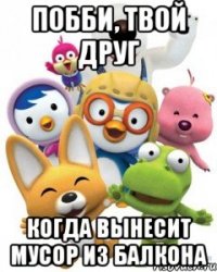 побби, твой друг когда вынесит мусор из балкона