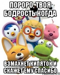 пороро, твоя бодрость когда взмахнет кипяток и скажет ему спасибо
