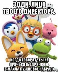эдди, лицо твоего директора, когда говорят : ты не прячься (бодрячком, е-майла лучше все набрал)