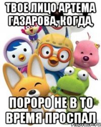 твое лицо артема газарова, когда, пороро не в то время проспал