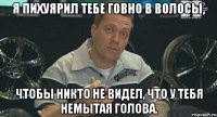 я пихуярил тебе говно в волосы, чтобы никто не видел, что у тебя немытая голова.