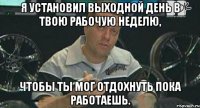 я установил выходной день в твою рабочую неделю, чтобы ты мог отдохнуть пока работаешь.