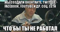 мы создали вконтакте, twitter, facebook, youtube и др. соц. сети что бы ты не работал