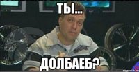 ты... долбаеб?