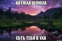 катюха шлюха ебть тебя в уха