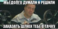 мы долго думали и решили заказать шлюх тебе в тачку