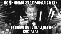 поднимаю этот бокал за тех кто никогда не переедет из костаная