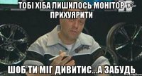 тобі хіба лишилось монітор прихуярити шоб ти міг дивитис...а забудь