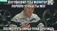 я установил тебе монитор в порнуху чтобы ты мог посмотреть кинцо пока дрочишь