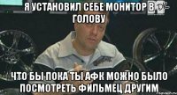 я установил себе монитор в голову что бы пока ты афк можно было посмотреть фильмец другим