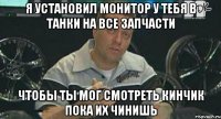 я установил монитор у тебя в танки на все запчасти чтобы ты мог смотреть кинчик пока их чинишь