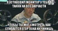 я установил монитор у тебя в танки на все запчасти чтобы ты мог смотреть как сливается егор пока их чинишь