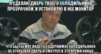 я сделаю дверь твоего холодильника прозрачной, и установлю в нее монитор что бы ты мог видеть содержимое холодильника не открывая дверь и смотрел в это время кинцо