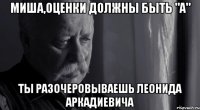 миша,оценки должны быть "a" ты разочеровываешь леонида аркадиевича