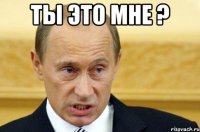 ты это мне ? 