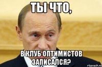 ты что, в клуб оптимистов записался?