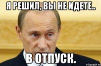 я решил, вы не идете.. в отпуск.