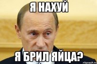 я нахуй я брил яйца?