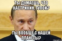 ты думаешь, что кастрикин, тупой? ты вообще с нашей планеты?