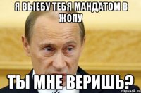 я выебу тебя мандатом в жопу ты мне веришь?