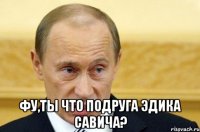  фу,ты что подруга эдика савича?