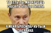 то есть, ты мне хочешь сказать что ты гуляла а меня бросила? ну ты и засранка