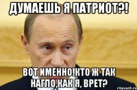 думаешь я патриот?! вот именно!кто ж так нагло,как я, врет?