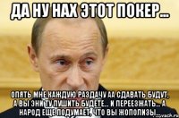 да ну нах этот покер... опять мне каждую раздачу аа сдавать будут, а вы эни ту пушить будете... и переезжать... а народ еще подумает, что вы жополизы...