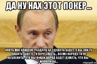 да ну нах этот покер... опять мне каждую раздачу аа сдавать будут, а вы эни ту пушить будете... и переезжать... всему народу то не объяснить, что вы фиши,народ будет думать, что вы - жополизы...