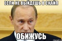 если не выйдешь в скайп обижусь