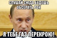 слушай сюда будешь обсерать рок я тебе газ перекрою!