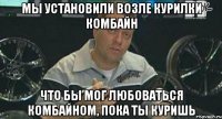 мы установили возле курилки комбайн что бы мог любоваться комбайном, пока ты куришь