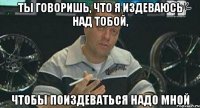 ты говоришь, что я издеваюсь над тобой, чтобы поиздеваться надо мной