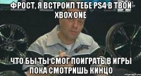 фрост, я встроил тебе ps4 в твой xbox one что бы ты смог поиграть в игры пока смотришь кинцо