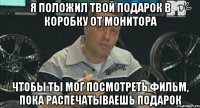 я положил твой подарок в коробку от монитора чтобы ты мог посмотреть фильм, пока распечатываешь подарок